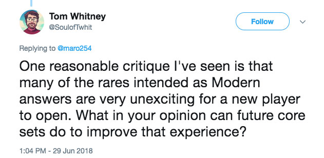 One reasonable critique I've seen is that many of the rares intended as Modern answers are very unexciting for a new player to open. What in your opinion can future core sets do to improve that experience?