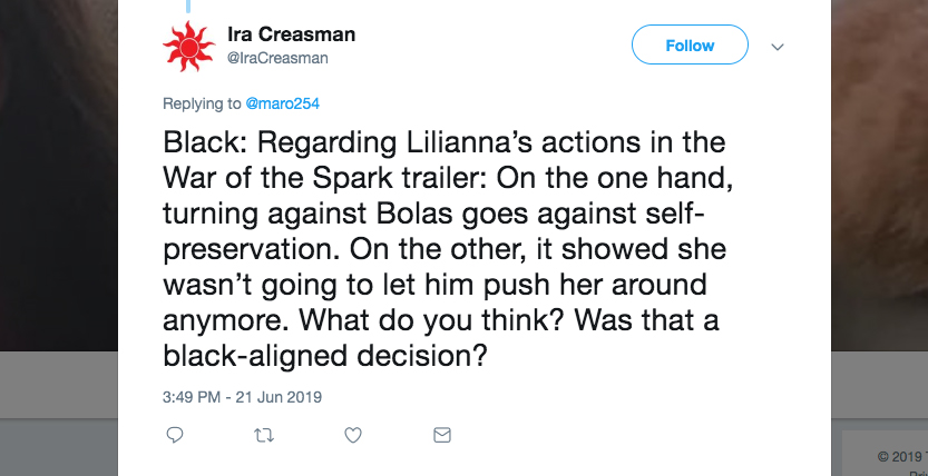 Q: Black: Regarding Liliana's actions in the War of the Spark trailer: On the one hand, turning against Bolas goes against self-preservation. On the other, it showed she wasn't going to let him push her around anymore. What do you think? Was that a black-aligned decision?